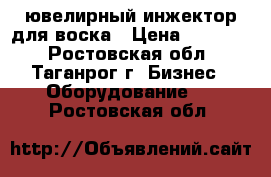 ювелирный инжектор для воска › Цена ­ 10 000 - Ростовская обл., Таганрог г. Бизнес » Оборудование   . Ростовская обл.